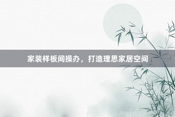 家装样板间操办，打造理思家居空间