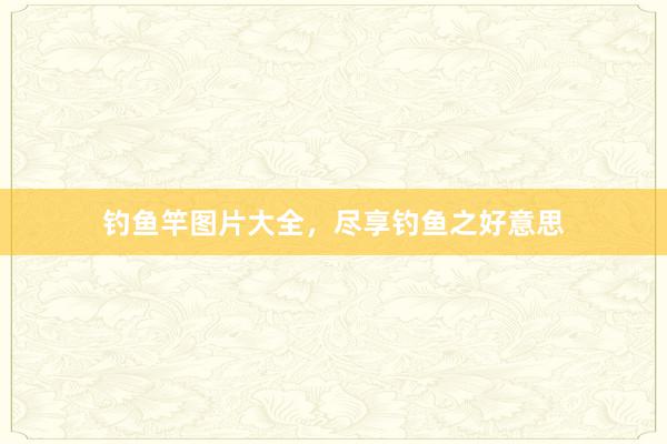 钓鱼竿图片大全，尽享钓鱼之好意思