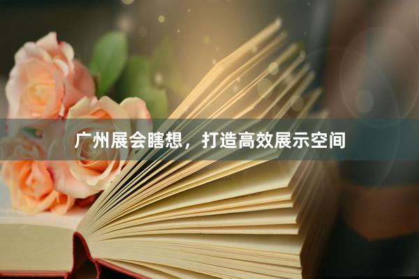 广州展会瞎想,打造高效展示空间