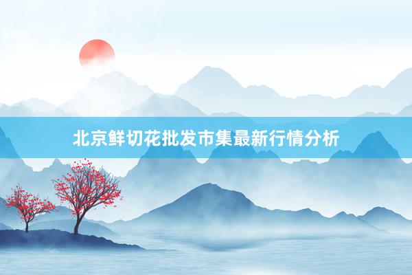 北京鲜切花批发市集最新行情分析